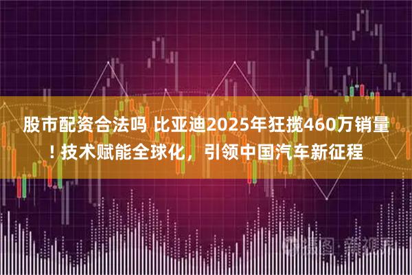 股市配资合法吗 比亚迪2025年狂揽460万销量! 技术赋能全球化，引领中国汽车新征程