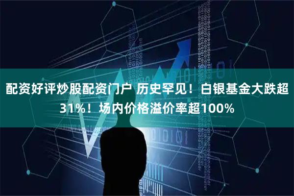 配资好评炒股配资门户 历史罕见！白银基金大跌超31%！场内价格溢价率超100%