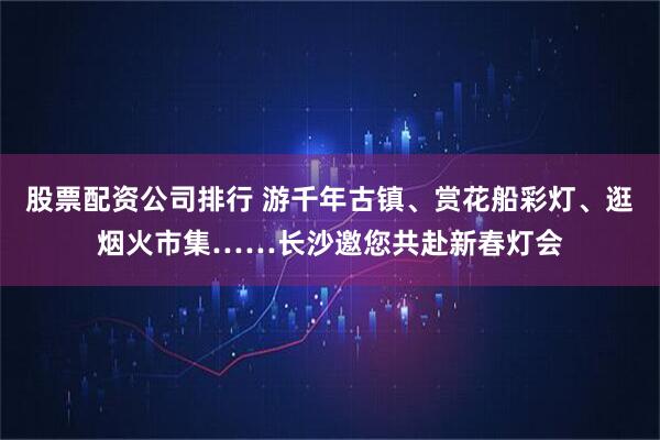 股票配资公司排行 游千年古镇、赏花船彩灯、逛烟火市集……长沙邀您共赴新春灯会