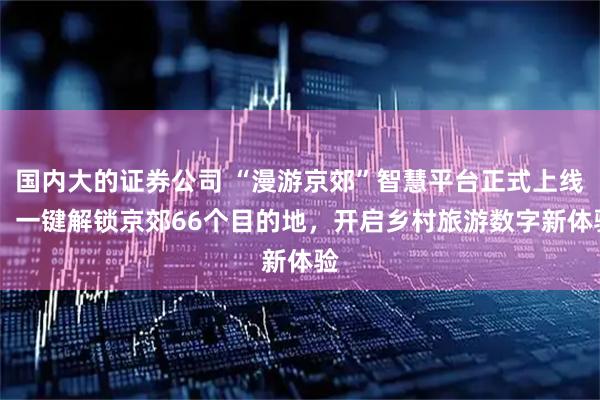 国内大的证券公司 “漫游京郊”智慧平台正式上线： 一键解锁京郊66个目的地，开启乡村旅游数字新体验
