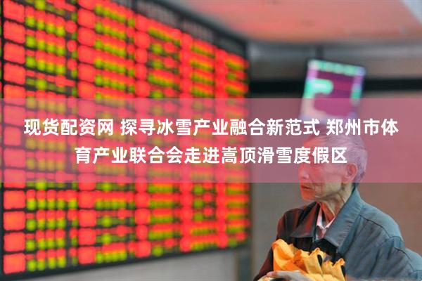 现货配资网 探寻冰雪产业融合新范式 郑州市体育产业联合会走进嵩顶滑雪度假区
