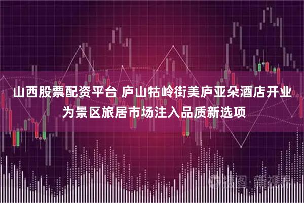 山西股票配资平台 庐山牯岭街美庐亚朵酒店开业 为景区旅居市场注入品质新选项