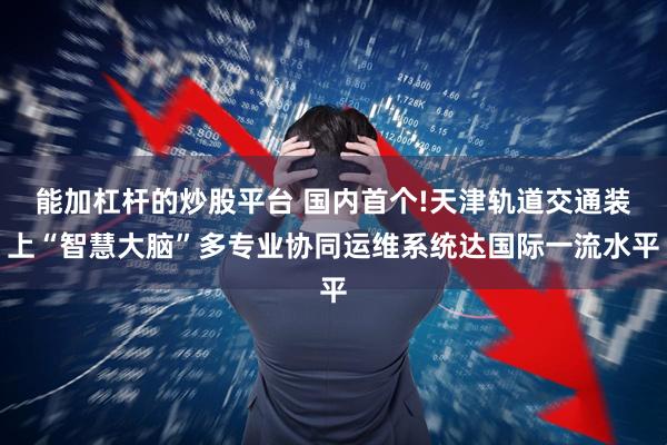 能加杠杆的炒股平台 国内首个!天津轨道交通装上“智慧大脑”多专业协同运维系统达国际一流水平