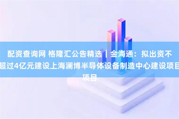配资查询网 格隆汇公告精选︱金海通：拟出资不超过4亿元建设上海澜博半导体设备制造中心建设项目