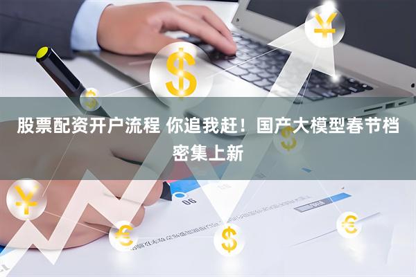 股票配资开户流程 你追我赶！国产大模型春节档密集上新