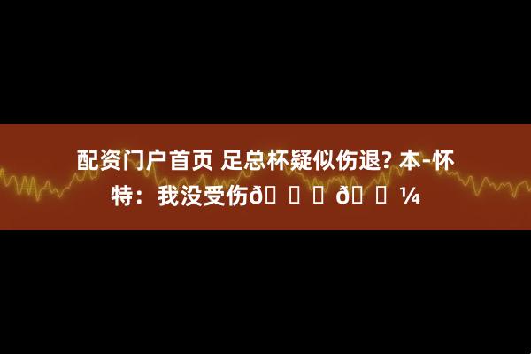 配资门户首页 足总杯疑似伤退? 本-怀特：我没受伤👌🏼