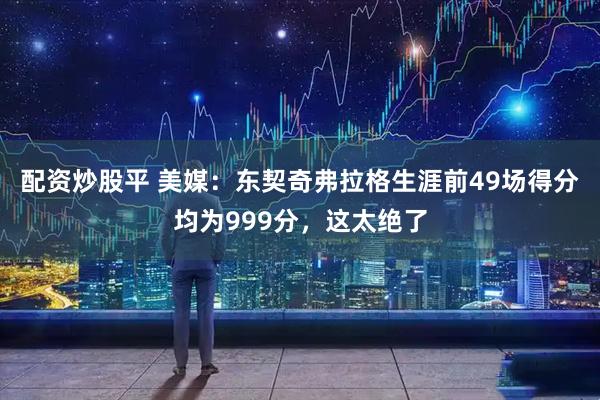 配资炒股平 美媒：东契奇弗拉格生涯前49场得分均为999分，这太绝了
