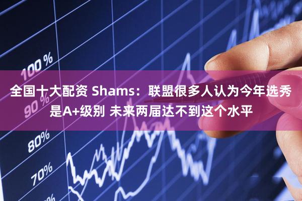 全国十大配资 Shams：联盟很多人认为今年选秀是A+级别 未来两届达不到这个水平