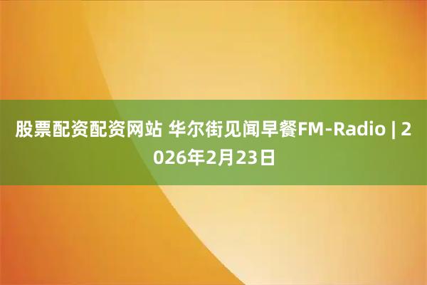 股票配资配资网站 华尔街见闻早餐FM-Radio | 2026年2月23日