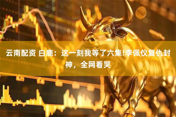 云南配资 白鹿：这一刻我等了六集!李佩仪复仇封神，全网看哭