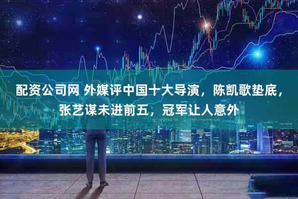 配资公司网 外媒评中国十大导演，陈凯歌垫底，张艺谋未进前五，冠军让人意外