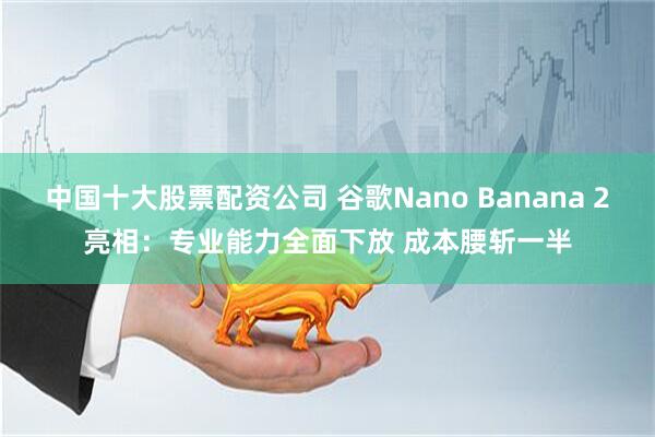 中国十大股票配资公司 谷歌Nano Banana 2亮相：专业能力全面下放 成本腰斩一半