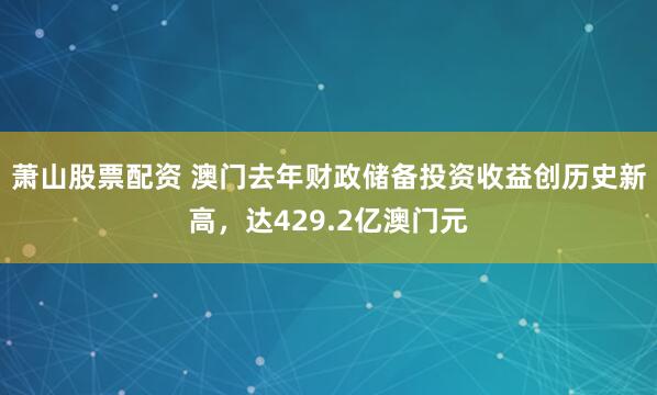 萧山股票配资 澳门去年财政储备投资收益创历史新高，达429.2亿澳门元