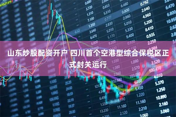 山东炒股配资开户 四川首个空港型综合保税区正式封关运行