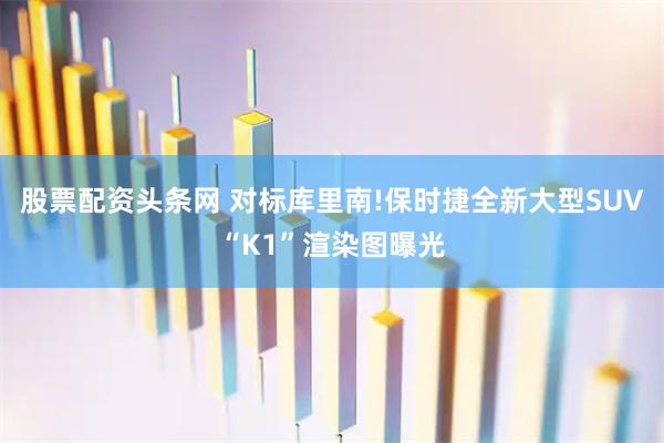 股票配资头条网 对标库里南!保时捷全新大型SUV“K1”渲染图曝光