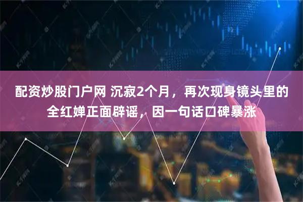 配资炒股门户网 沉寂2个月，再次现身镜头里的全红婵正面辟谣，因一句话口碑暴涨