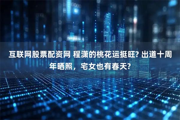 互联网股票配资网 程潇的桃花运挺旺? 出道十周年晒照,宅女也有春天?
