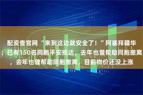 配资查官网 “来到这边就安全了！”阿塞拜疆华侨华人协会理事讲述：已有150名同胞平安抵达，去年也曾帮助同胞撤离，目前物价还没上涨