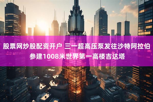 股票网炒股配资开户 三一超高压泵发往沙特阿拉伯 参建1008米世界第一高楼吉达塔