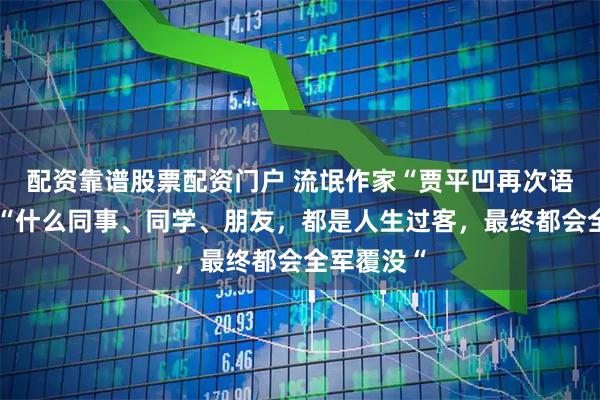 配资靠谱股票配资门户 流氓作家“贾平凹再次语出惊人：“什么同事、同学、朋友，都是人生过客，最终都会全军覆没“
