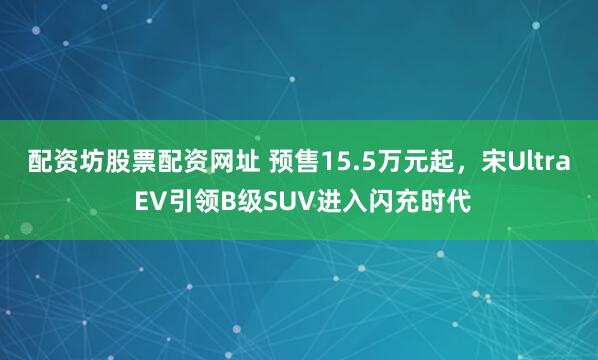 配资坊股票配资网址 预售15.5万元起，宋Ultra EV引领B级SUV进入闪充时代