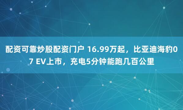 配资可靠炒股配资门户 16.99万起,比亚迪海豹07 EV上市,充电5分钟能跑几百公里