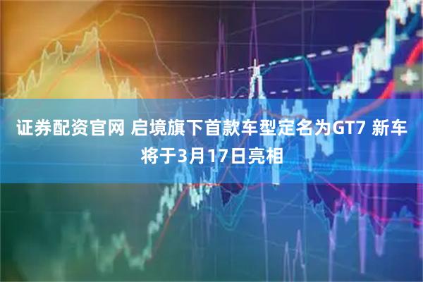 证券配资官网 启境旗下首款车型定名为GT7 新车将于3月17日亮相
