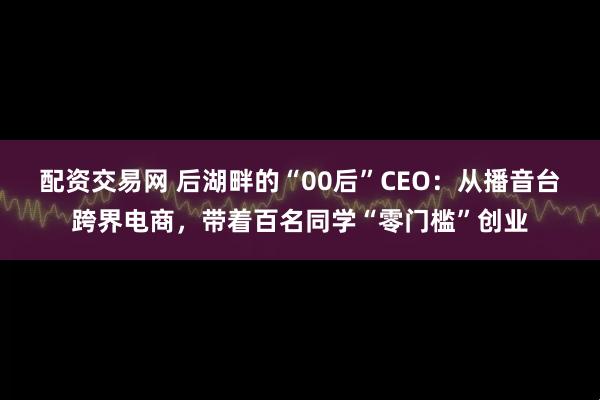 配资交易网 后湖畔的“00后”CEO：从播音台跨界电商，带着百名同学“零门槛”创业