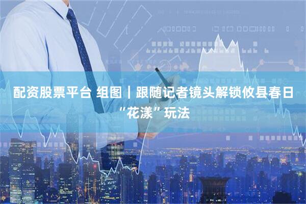 配资股票平台 组图｜跟随记者镜头解锁攸县春日“花漾”玩法
