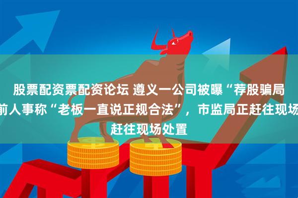 股票配资票配资论坛 遵义一公司被曝“荐股骗局”，前人事称“老板一直说正规合法”，市监局正赶往现场处置