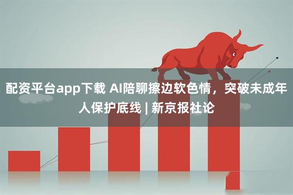 配资平台app下载 AI陪聊擦边软色情，突破未成年人保护底线 | 新京报社论