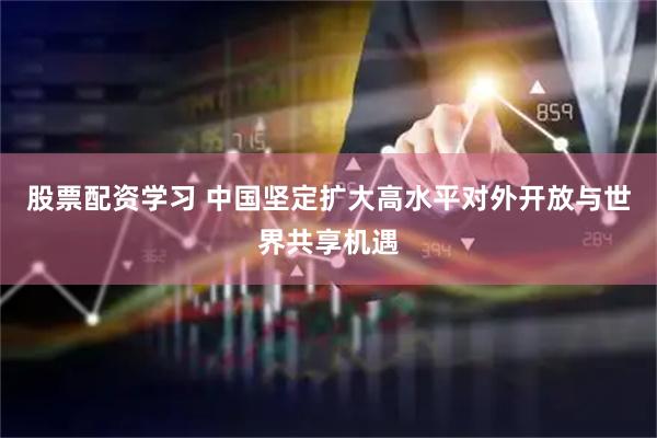 股票配资学习 中国坚定扩大高水平对外开放与世界共享机遇
