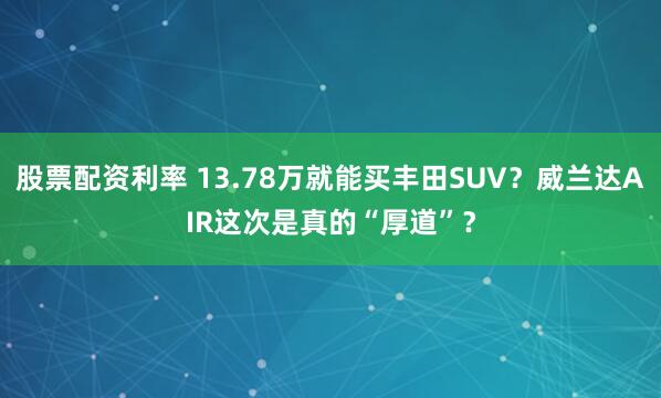 股票配资利率 13.78万就能买丰田SUV？威兰达AIR这次是真的“厚道”？