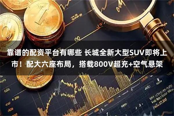靠谱的配资平台有哪些 长城全新大型SUV即将上市！配大六座布局，搭载800V超充+空气悬架