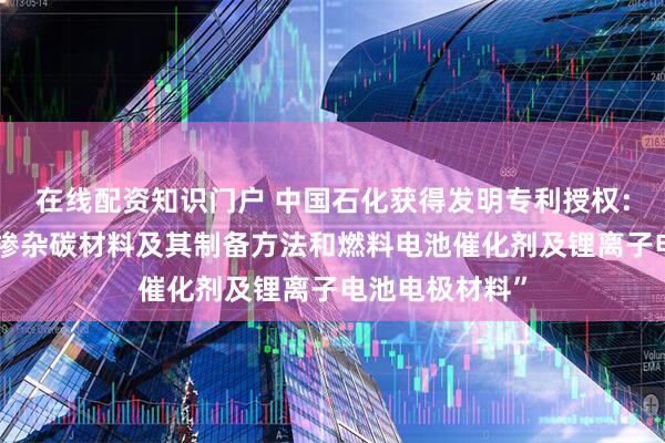 在线配资知识门户 中国石化获得发明专利授权：“低电阻率氮掺杂碳材料及其制备方法和燃料电池催化剂及锂离子电池电极材料”