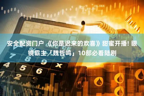 安全配资门户 《你是迟来的欢喜》甜蜜开播! 眼镜霸主「魏哲鸣」10部必看陆剧