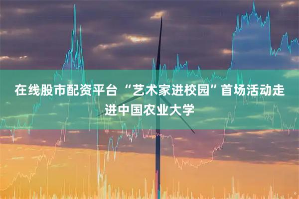 在线股市配资平台 “艺术家进校园”首场活动走进中国农业大学