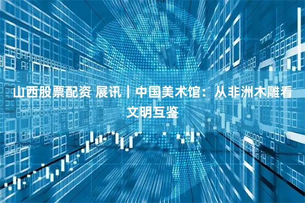 山西股票配资 展讯｜中国美术馆：从非洲木雕看文明互鉴