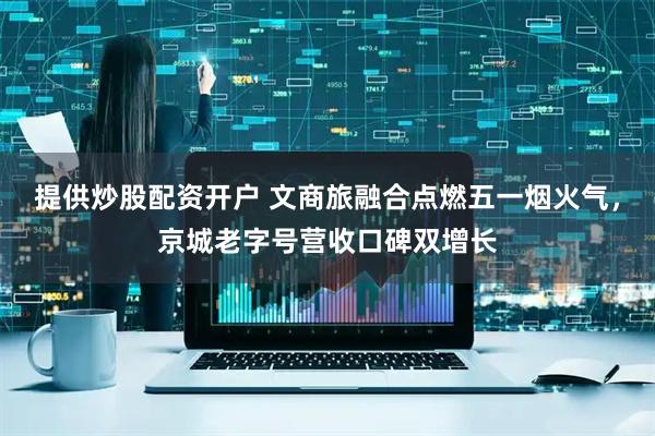 提供炒股配资开户 文商旅融合点燃五一烟火气,京城老字号营收口碑双增长
