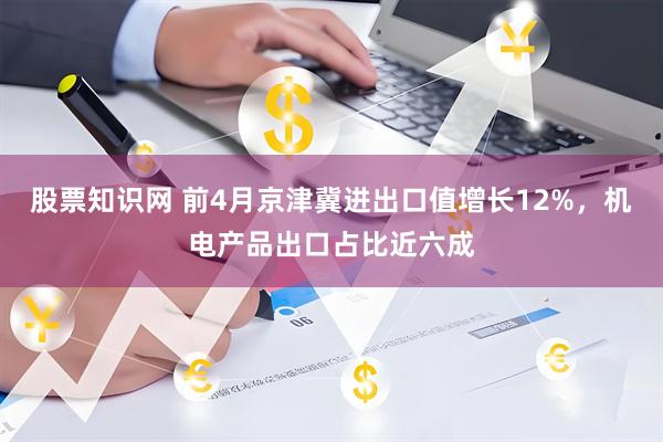 股票知识网 前4月京津冀进出口值增长12%，机电产品出口占比近六成