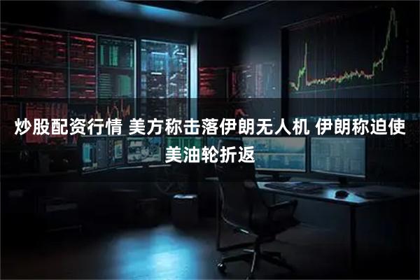 炒股配资行情 美方称击落伊朗无人机 伊朗称迫使美油轮折返