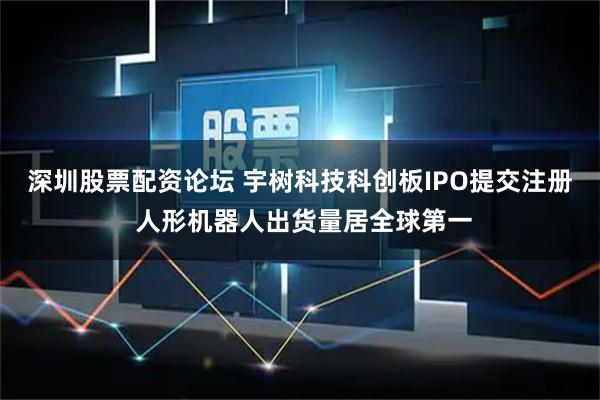 深圳股票配资论坛 宇树科技科创板IPO提交注册 人形机器人出货量居全球第一
