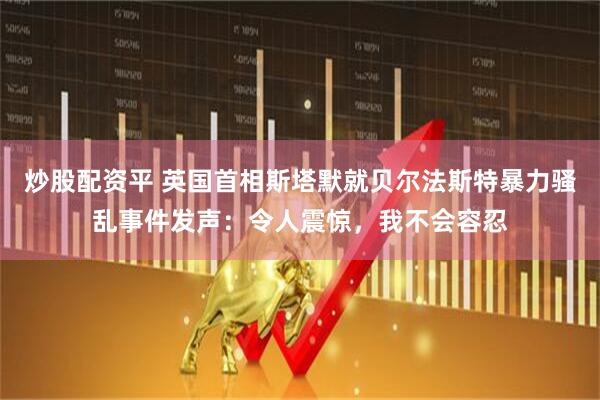 炒股配资平 英国首相斯塔默就贝尔法斯特暴力骚乱事件发声：令人震惊，我不会容忍