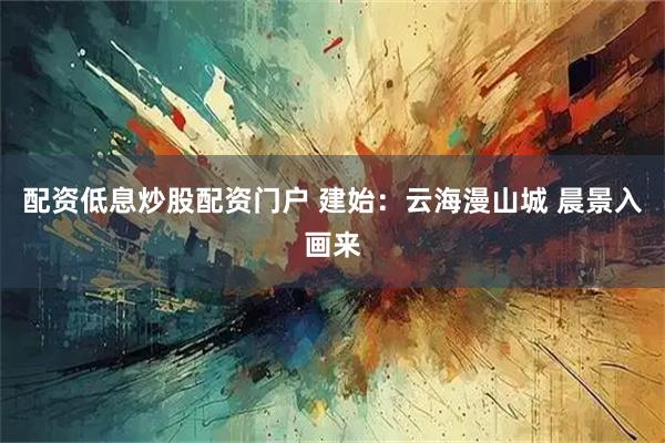 配资低息炒股配资门户 建始：云海漫山城 晨景入画来