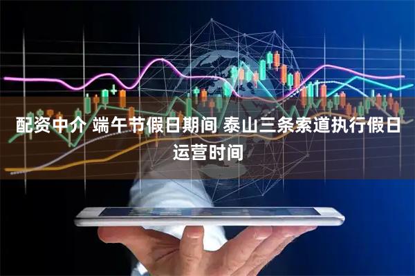 配资中介 端午节假日期间 泰山三条索道执行假日运营时间