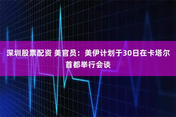 深圳股票配资 美官员：美伊计划于30日在卡塔尔首都举行会谈