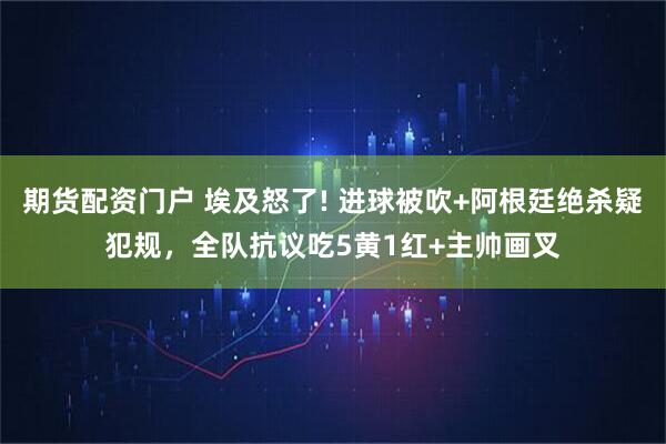 期货配资门户 埃及怒了! 进球被吹+阿根廷绝杀疑犯规，全队抗议吃5黄1红+主帅画叉