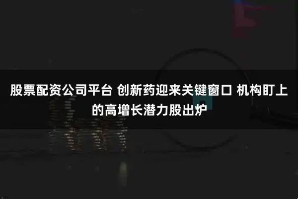 股票配资公司平台 创新药迎来关键窗口 机构盯上的高增长潜力股出炉