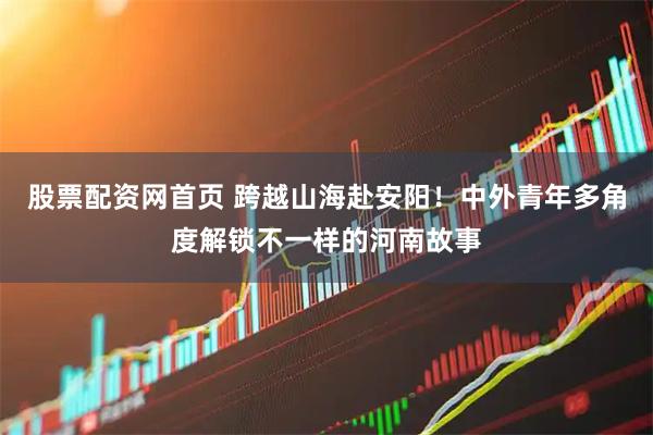 股票配资网首页 跨越山海赴安阳！中外青年多角度解锁不一样的河南故事